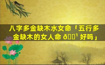 八字多金缺木水女命「五行多金缺木的女人命 🌹 好吗」